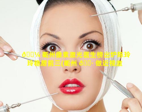 🌼 衢州像素激光医生榜出炉陈玲玲稳居前三(衢州 🕷 做近视激光手术的哪家医院好)